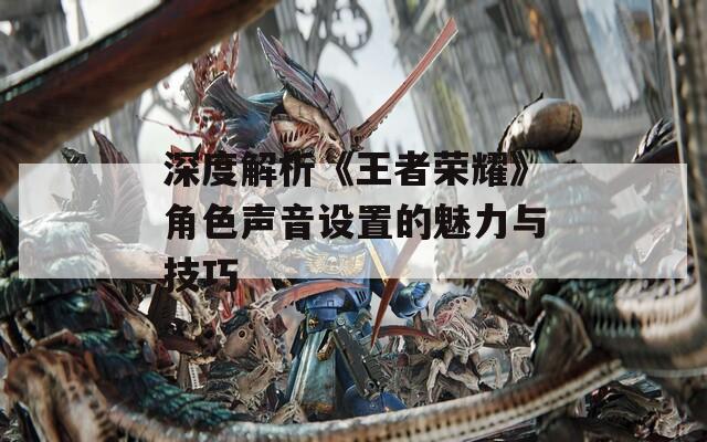 深度解析《王者荣耀》角色声音设置的魅力与技巧