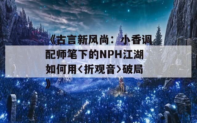 《古言新风尚：小香调配师笔下的NPH江湖如何用〈折观音〉破局》