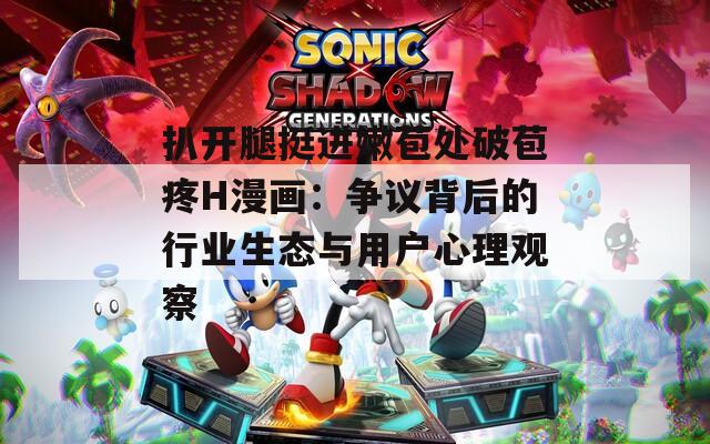 扒开腿挺进嫩苞处破苞疼H漫画：争议背后的行业生态与用户心理观察