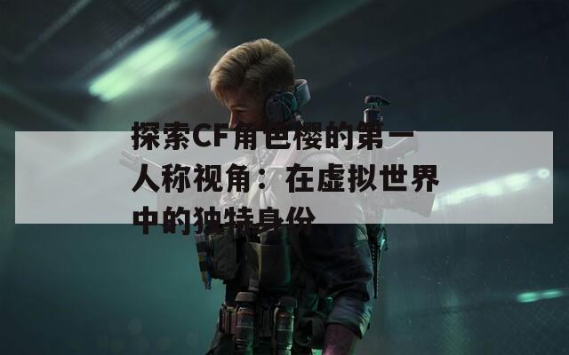 探索CF角色樱的第一人称视角：在虚拟世界中的独特身份